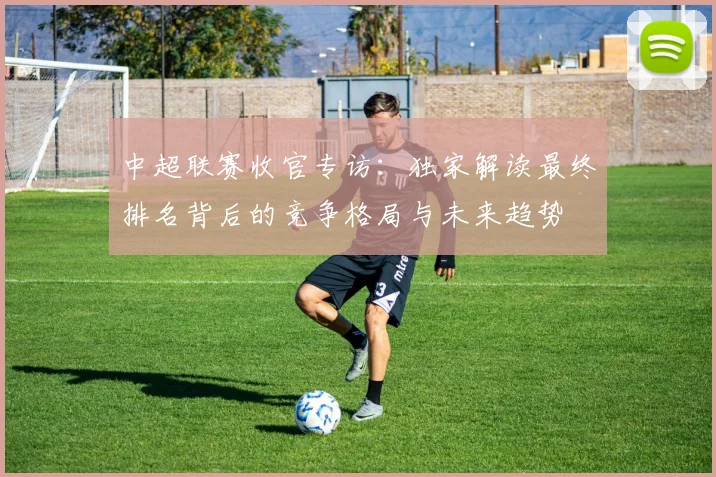中超联赛收官专访：独家解读最终排名背后的竞争格局与未来趋势