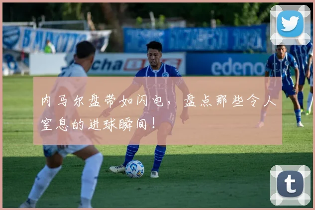 内马尔盘带如闪电，盘点那些令人窒息的进球瞬间！