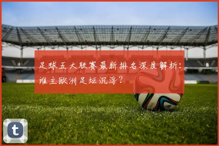 足球五大联赛最新排名深度解析:谁主欧洲足坛沉浮?