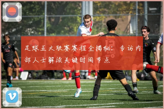 足球五大联赛赛程全揭秘：专访内部人士解读关键时间节点