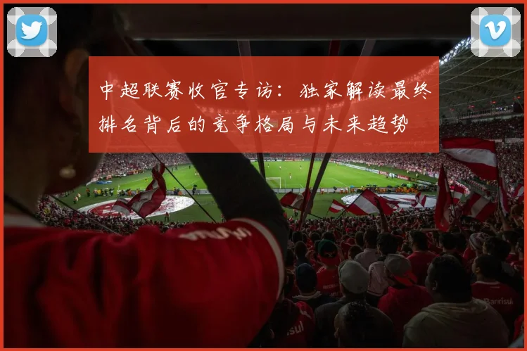 中超联赛收官专访：独家解读最终排名背后的竞争格局与未来趋势