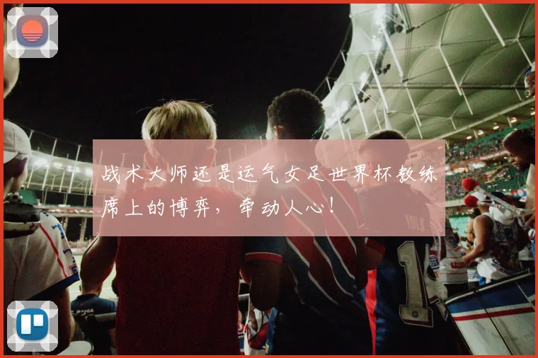 战术大师还是运气女足世界杯教练席上的博弈,牵动人心!