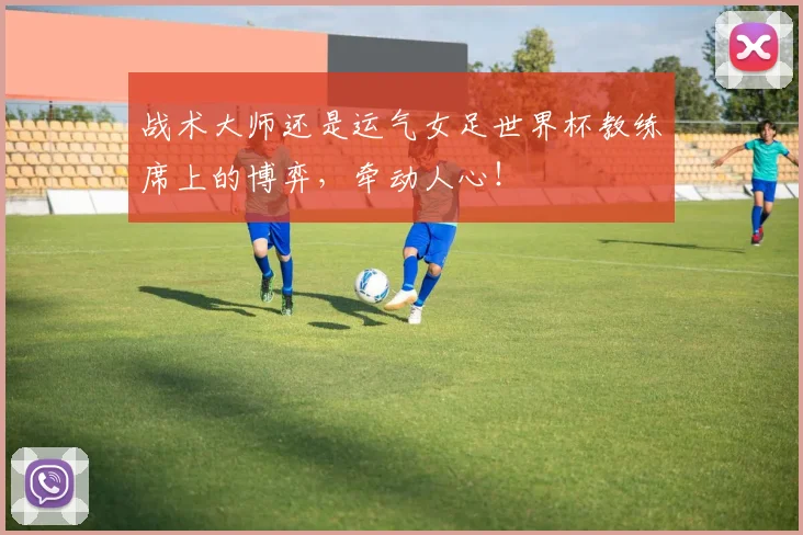 战术大师还是运气女足世界杯教练席上的博弈，牵动人心！